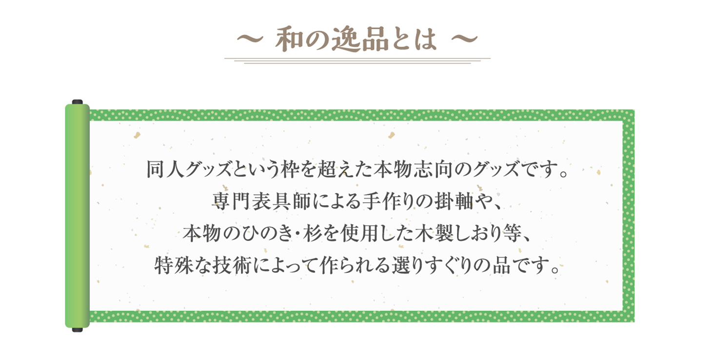 和の逸品とは同人グッズという枠を超えた本物志向のグッズです。専門表具師による手作り掛軸や、本物のひのき・杉を使用した木製しおりなど、特殊な技術によって作られる選りすぐりの品です。